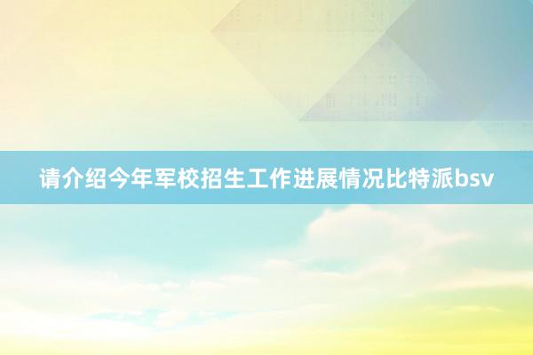 请介绍今年军校招生工作进展情况比特派bsv