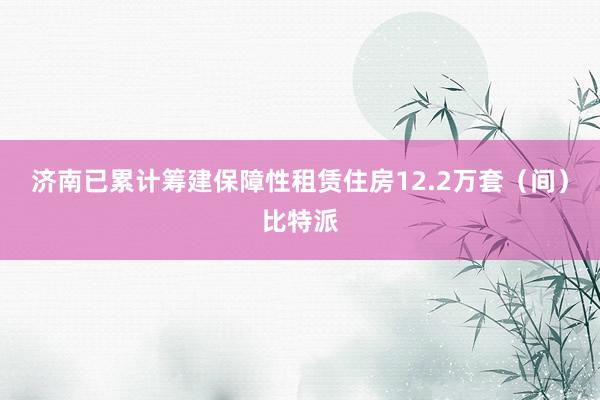 济南已累计筹建保障性租赁住房12.2万套（间）比特派