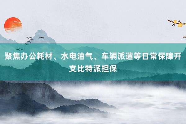 聚焦办公耗材、水电油气、车辆派遣等日常保障开支比特派担保