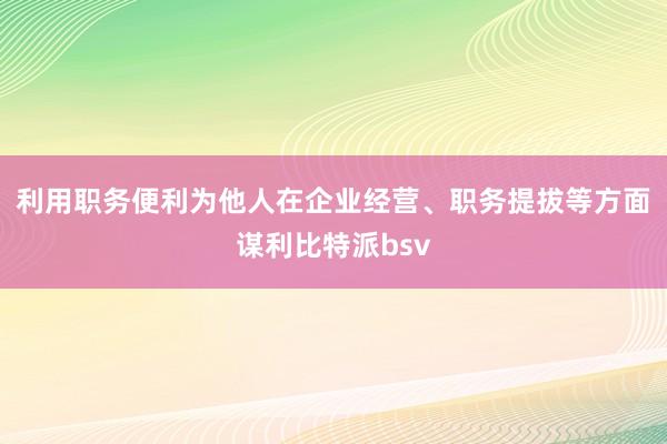 利用职务便利为他人在企业经营、职务提拔等方面谋利比特派bsv