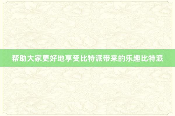 帮助大家更好地享受比特派带来的乐趣比特派